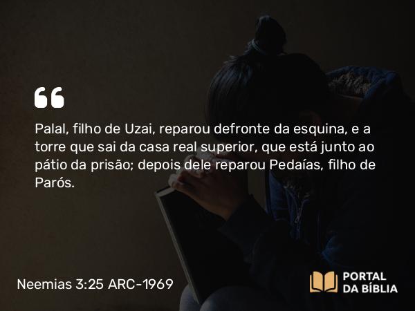 Neemias 3:25 ARC-1969 - Palal, filho de Uzai, reparou defronte da esquina, e a torre que sai da casa real superior, que está junto ao pátio da prisão; depois dele reparou Pedaías, filho de Parós.