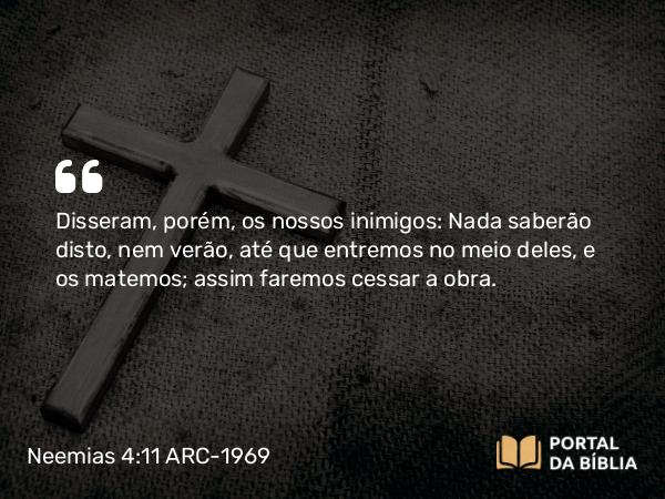 Neemias 4:11 ARC-1969 - Disseram, porém, os nossos inimigos: Nada saberão disto, nem verão, até que entremos no meio deles, e os matemos; assim faremos cessar a obra.