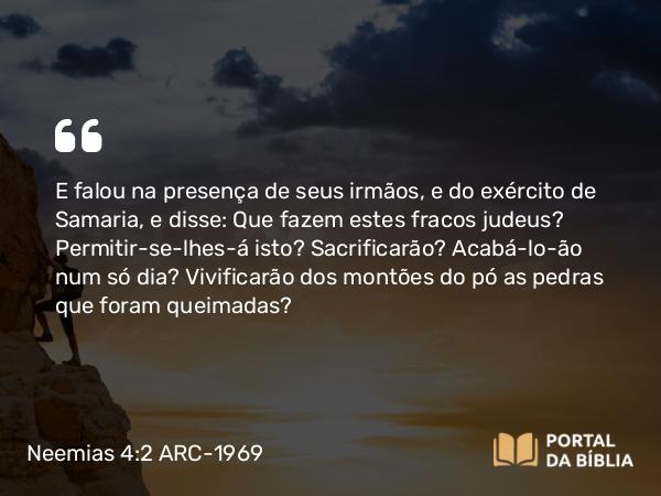 Neemias 4:2 ARC-1969 - E falou na presença de seus irmãos, e do exército de Samaria, e disse: Que fazem estes fracos judeus? Permitir-se-lhes-á isto? Sacrificarão? Acabá-lo-ão num só dia? Vivificarão dos montões do pó as pedras que foram queimadas?