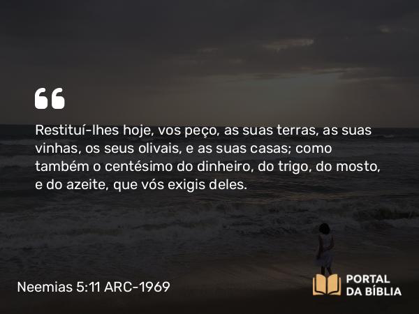 Neemias 5:11 ARC-1969 - Restituí-lhes hoje, vos peço, as suas terras, as suas vinhas, os seus olivais, e as suas casas; como também o centésimo do dinheiro, do trigo, do mosto, e do azeite, que vós exigis deles.