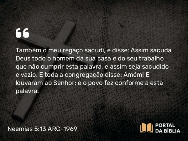 Neemias 5:13 ARC-1969 - Também o meu regaço sacudi, e disse: Assim sacuda Deus todo o homem da sua casa e do seu trabalho que não cumprir esta palavra, e assim seja sacudido e vazio. E toda a congregação disse: Amém! E louvaram ao Senhor; e o povo fez conforme a esta palavra.