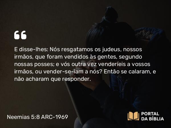 Neemias 5:8 ARC-1969 - E disse-lhes: Nós resgatamos os judeus, nossos irmãos, que foram vendidos às gentes, segundo nossas posses; e vós outra vez venderíeis a vossos irmãos, ou vender-se-iam a nós? Então se calaram, e não acharam que responder.