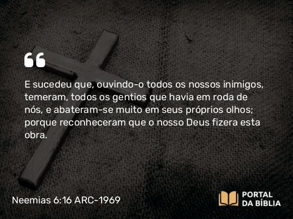 Neemias 6:16 ARC-1969 - E sucedeu que, ouvindo-o todos os nossos inimigos, temeram, todos os gentios que havia em roda de nós, e abateram-se muito em seus próprios olhos; porque reconheceram que o nosso Deus fizera esta obra.