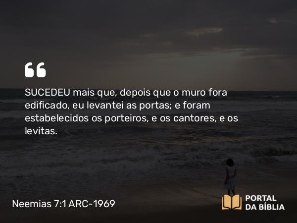 Neemias 7:1 ARC-1969 - SUCEDEU mais que, depois que o muro fora edificado, eu levantei as portas; e foram estabelecidos os porteiros, e os cantores, e os levitas.