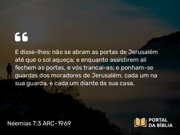 Neemias 7:3 ARC-1969 - E disse-lhes: não se abram as portas de Jerusalém até que o sol aqueça; e enquanto assistirem ali fechem as portas, e vós trancai-as; e ponham-se guardas dos moradores de Jerusalém, cada um na sua guarda, e cada um diante da sua casa.