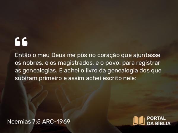 Neemias 7:5-73 ARC-1969 - Então o meu Deus me pôs no coração que ajuntasse os nobres, e os magistrados, e o povo, para registrar as genealogias. E achei o livro da genealogia dos que subiram primeiro e assim achei escrito nele: