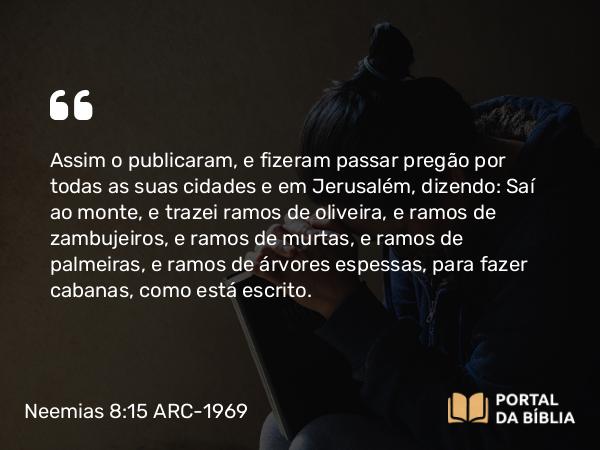 Neemias 8:15 ARC-1969 - Assim o publicaram, e fizeram passar pregão por todas as suas cidades e em Jerusalém, dizendo: Saí ao monte, e trazei ramos de oliveira, e ramos de zambujeiros, e ramos de murtas, e ramos de palmeiras, e ramos de árvores espessas, para fazer cabanas, como está escrito.