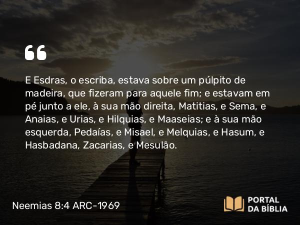 Neemias 8:4 ARC-1969 - E Esdras, o escriba, estava sobre um púlpito de madeira, que fizeram para aquele fim; e estavam em pé junto a ele, à sua mão direita, Matitias, e Sema, e Anaias, e Urias, e Hilquias, e Maaseias; e à sua mão esquerda, Pedaías, e Misael, e Melquias, e Hasum, e Hasbadana, Zacarias, e Mesulão.