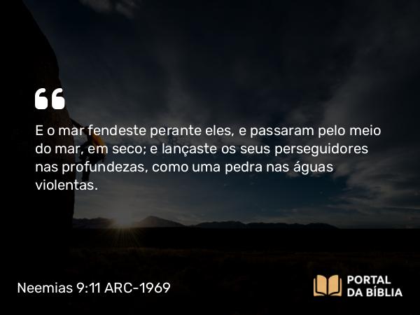 Neemias 9:11 ARC-1969 - E o mar fendeste perante eles, e passaram pelo meio do mar, em seco; e lançaste os seus perseguidores nas profundezas, como uma pedra nas águas violentas.