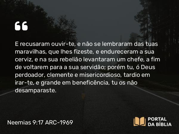 Neemias 9:17 ARC-1969 - E recusaram ouvir-te, e não se lembraram das tuas maravilhas, que lhes fizeste, e endureceram a sua cerviz, e na sua rebelião levantaram um chefe, a fim de voltarem para a sua servidão; porém tu, ó Deus perdoador, clemente e misericordioso, tardio em irar-te, e grande em beneficência, tu os não desamparaste.