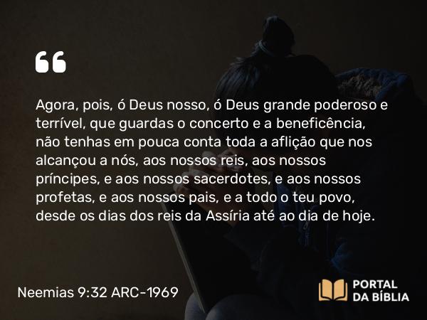 Neemias 9:32 ARC-1969 - Agora, pois, ó Deus nosso, ó Deus grande poderoso e terrível, que guardas o concerto e a beneficência, não tenhas em pouca conta toda a aflição que nos alcançou a nós, aos nossos reis, aos nossos príncipes, e aos nossos sacerdotes, e aos nossos profetas, e aos nossos pais, e a todo o teu povo, desde os dias dos reis da Assíria até ao dia de hoje.