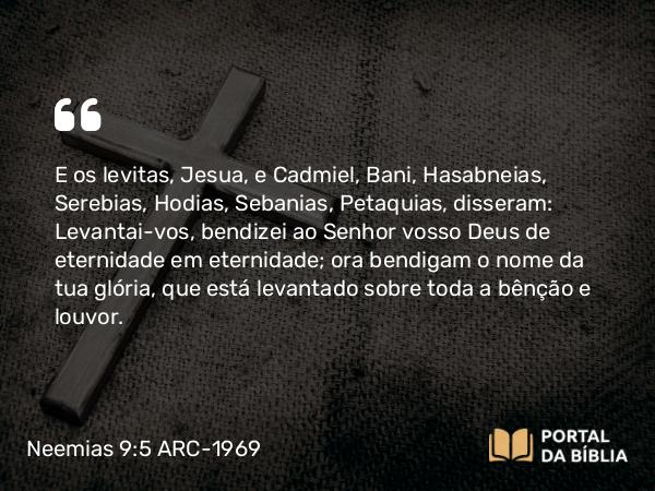 Neemias 9:5 ARC-1969 - E os levitas, Jesua, e Cadmiel, Bani, Hasabneias, Serebias, Hodias, Sebanias, Petaquias, disseram: Levantai-vos, bendizei ao Senhor vosso Deus de eternidade em eternidade; ora bendigam o nome da tua glória, que está levantado sobre toda a bênção e louvor.