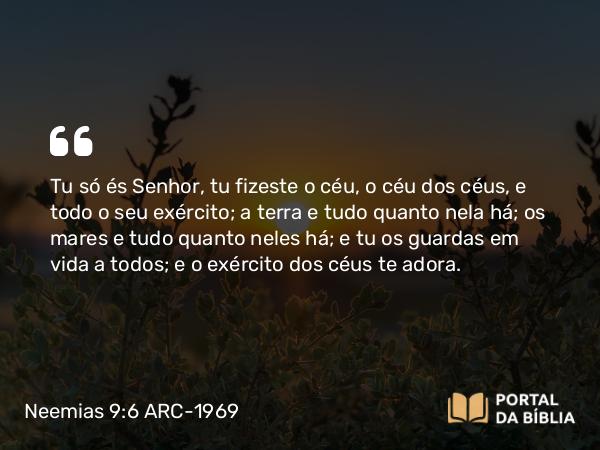 Neemias 9:6 ARC-1969 - Tu só és Senhor, tu fizeste o céu, o céu dos céus, e todo o seu exército; a terra e tudo quanto nela há; os mares e tudo quanto neles há; e tu os guardas em vida a todos; e o exército dos céus te adora.