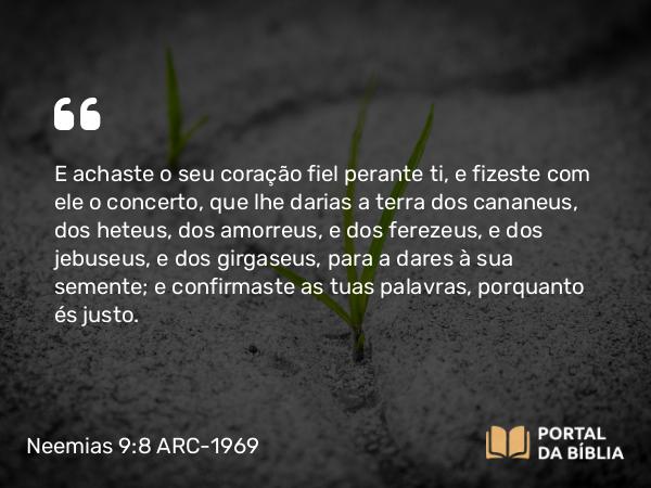 Neemias 9:8 ARC-1969 - E achaste o seu coração fiel perante ti, e fizeste com ele o concerto, que lhe darias a terra dos cananeus, dos heteus, dos amorreus, e dos ferezeus, e dos jebuseus, e dos girgaseus, para a dares à sua semente; e confirmaste as tuas palavras, porquanto és justo.