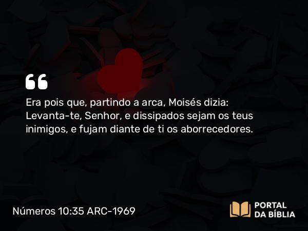 Números 10:35 ARC-1969 - Era pois que, partindo a arca, Moisés dizia: Levanta-te, Senhor, e dissipados sejam os teus inimigos, e fujam diante de ti os aborrecedores.