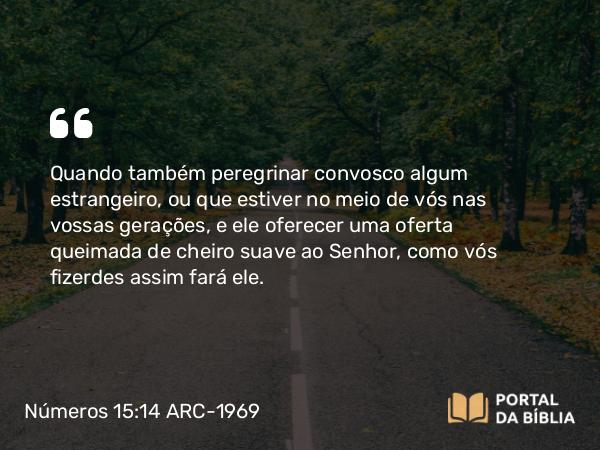 Números 15:14 ARC-1969 - Quando também peregrinar convosco algum estrangeiro, ou que estiver no meio de vós nas vossas gerações, e ele oferecer uma oferta queimada de cheiro suave ao Senhor, como vós fizerdes assim fará ele.