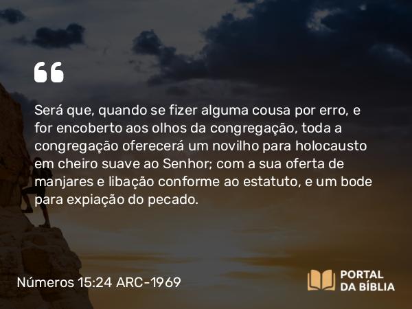 Números 15:24 ARC-1969 - Será que, quando se fizer alguma cousa por erro, e for encoberto aos olhos da congregação, toda a congregação oferecerá um novilho para holocausto em cheiro suave ao Senhor; com a sua oferta de manjares e libação conforme ao estatuto, e um bode para expiação do pecado.