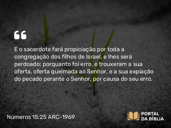 Números 15:25 ARC-1969 - E o sacerdote fará propiciação por toda a congregação dos filhos de Israel, e lhes será perdoado; porquanto foi erro, e trouxeram a sua oferta, oferta queimada ao Senhor, e a sua expiação do pecado perante o Senhor, por causa do seu erro.