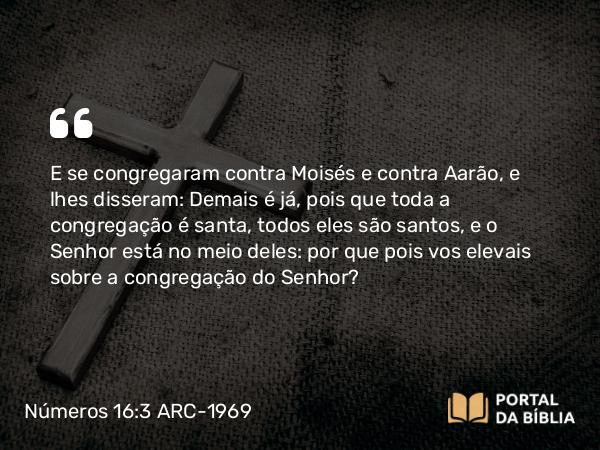 Números 16:3 ARC-1969 - E se congregaram contra Moisés e contra Aarão, e lhes disseram: Demais é já, pois que toda a congregação é santa, todos eles são santos, e o Senhor está no meio deles: por que pois vos elevais sobre a congregação do Senhor?