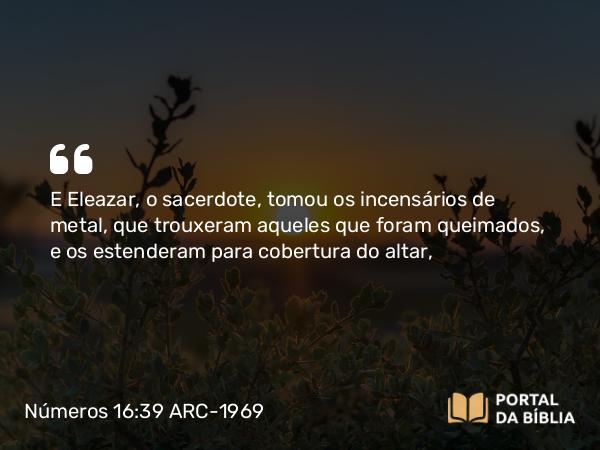 Números 16:39 ARC-1969 - E Eleazar, o sacerdote, tomou os incensários de metal, que trouxeram aqueles que foram queimados, e os estenderam para cobertura do altar,