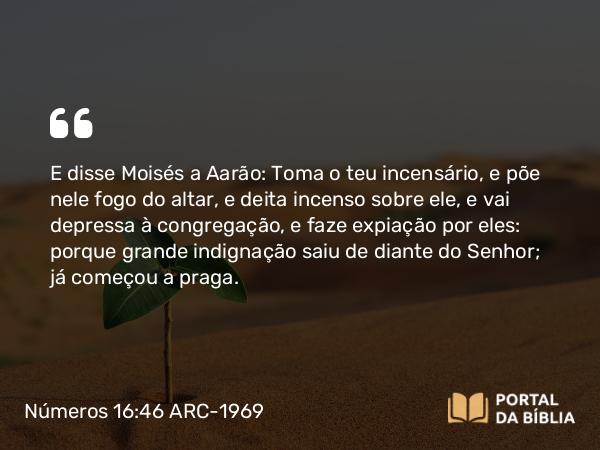 Números 16:46 ARC-1969 - E disse Moisés a Aarão: Toma o teu incensário, e põe nele fogo do altar, e deita incenso sobre ele, e vai depressa à congregação, e faze expiação por eles: porque grande indignação saiu de diante do Senhor; já começou a praga.