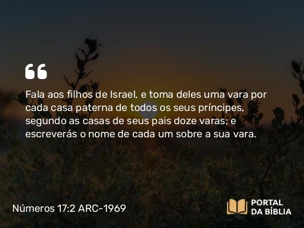 Números 17:2 ARC-1969 - Fala aos filhos de Israel, e toma deles uma vara por cada casa paterna de todos os seus príncipes, segundo as casas de seus pais doze varas; e escreverás o nome de cada um sobre a sua vara.