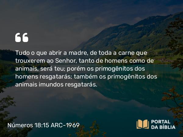 Números 18:15-16 ARC-1969 - Tudo o que abrir a madre, de toda a carne que trouxerem ao Senhor, tanto de homens como de animais, será teu; porém os primogênitos dos homens resgatarás; também os primogênitos dos animais imundos resgatarás.