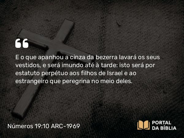 Números 19:10 ARC-1969 - E o que apanhou a cinza da bezerra lavará os seus vestidos, e será imundo até à tarde: isto será por estatuto perpétuo aos filhos de Israel e ao estrangeiro que peregrina no meio deles.