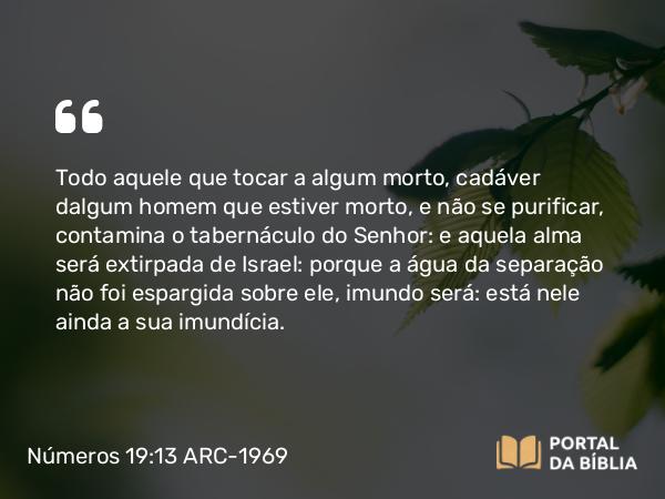 Números 19:13 ARC-1969 - Todo aquele que tocar a algum morto, cadáver dalgum homem que estiver morto, e não se purificar, contamina o tabernáculo do Senhor: e aquela alma será extirpada de Israel: porque a água da separação não foi espargida sobre ele, imundo será: está nele ainda a sua imundícia.