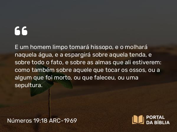 Números 19:18 ARC-1969 - E um homem limpo tomará hissopo, e o molhará naquela água, e a espargirá sobre aquela tenda, e sobre todo o fato, e sobre as almas que ali estiverem: como também sobre aquele que tocar os ossos, ou a algum que foi morto, ou que faleceu, ou uma sepultura.