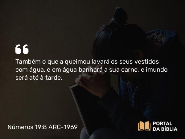 Números 19:8 ARC-1969 - Também o que a queimou lavará os seus vestidos com água, e em água banhará a sua carne, e imundo será até à tarde.