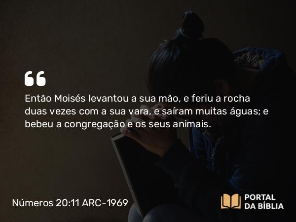 Números 20:11 ARC-1969 - Então Moisés levantou a sua mão, e feriu a rocha duas vezes com a sua vara, e saíram muitas águas; e bebeu a congregação e os seus animais.