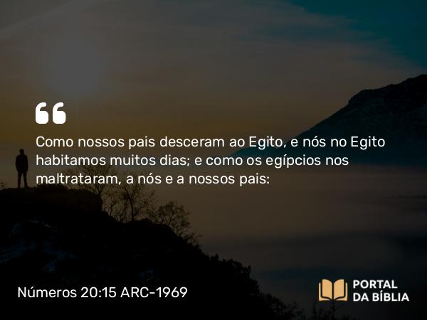 Números 20:15 ARC-1969 - Como nossos pais desceram ao Egito, e nós no Egito habitamos muitos dias; e como os egípcios nos maltrataram, a nós e a nossos pais: