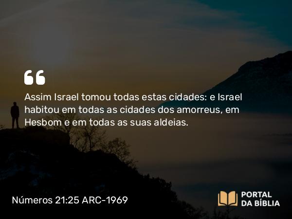 Números 21:25 ARC-1969 - Assim Israel tomou todas estas cidades: e Israel habitou em todas as cidades dos amorreus, em Hesbom e em todas as suas aldeias.