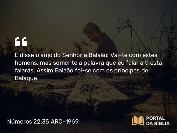 Números 22:35 ARC-1969 - E disse o anjo do Senhor a Balaão: Vai-te com estes homens, mas somente a palavra que eu falar a ti esta falarás. Assim Balaão foi-se com os príncipes de Balaque.