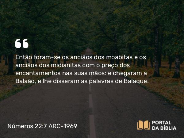 Números 22:7 ARC-1969 - Então foram-se os anciãos dos moabitas e os anciãos dos midianitas com o preço dos encantamentos nas suas mãos: e chegaram a Balaão, e lhe disseram as palavras de Balaque.