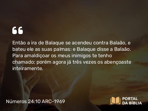 Números 24:10 ARC-1969 - Então a ira de Balaque se acendeu contra Balaão, e bateu ele as suas palmas: e Balaque disse a Balaão. Para amaldiçoar os meus inimigos te tenho chamado; porém agora já três vezes os abençoaste inteiramente.