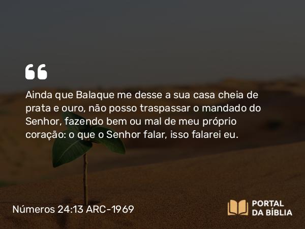 Números 24:13 ARC-1969 - Ainda que Balaque me desse a sua casa cheia de prata e ouro, não posso traspassar o mandado do Senhor, fazendo bem ou mal de meu próprio coração: o que o Senhor falar, isso falarei eu.