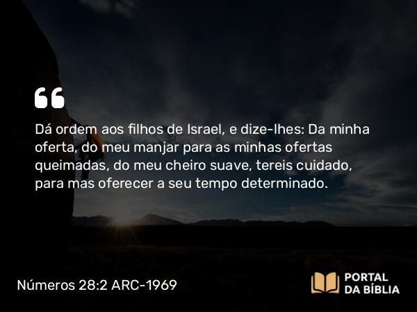 Números 28:2 ARC-1969 - Dá ordem aos filhos de Israel, e dize-lhes: Da minha oferta, do meu manjar para as minhas ofertas queimadas, do meu cheiro suave, tereis cuidado, para mas oferecer a seu tempo determinado.