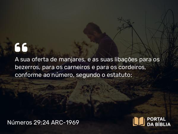 Números 29:24 ARC-1969 - A sua oferta de manjares, e as suas libações para os bezerros, para os carneiros e para os cordeiros, conforme ao número, segundo o estatuto;