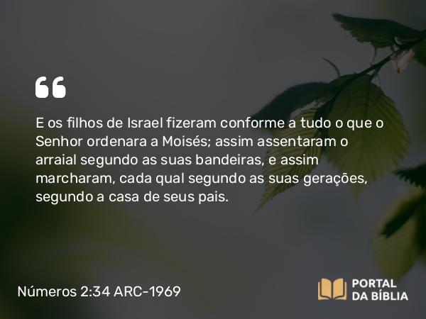 Números 2:34 ARC-1969 - E os filhos de Israel fizeram conforme a tudo o que o Senhor ordenara a Moisés; assim assentaram o arraial segundo as suas bandeiras, e assim marcharam, cada qual segundo as suas gerações, segundo a casa de seus pais.