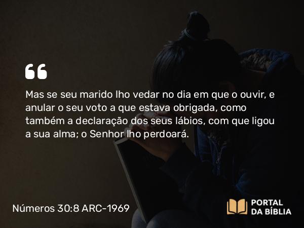 Números 30:8 ARC-1969 - Mas se seu marido lho vedar no dia em que o ouvir, e anular o seu voto a que estava obrigada, como também a declaração dos seus lábios, com que ligou a sua alma; o Senhor lho perdoará.