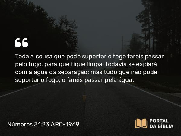 Números 31:23 ARC-1969 - Toda a cousa que pode suportar o fogo fareis passar pelo fogo, para que fique limpa: todavia se expiará com a água da separação: mas tudo que não pode suportar o fogo, o fareis passar pela água.