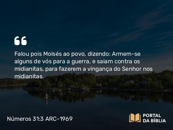 Números 31:3 ARC-1969 - Falou pois Moisés ao povo, dizendo: Armem-se alguns de vós para a guerra, e saiam contra os midianitas, para fazerem a vingança do Senhor nos midianitas.