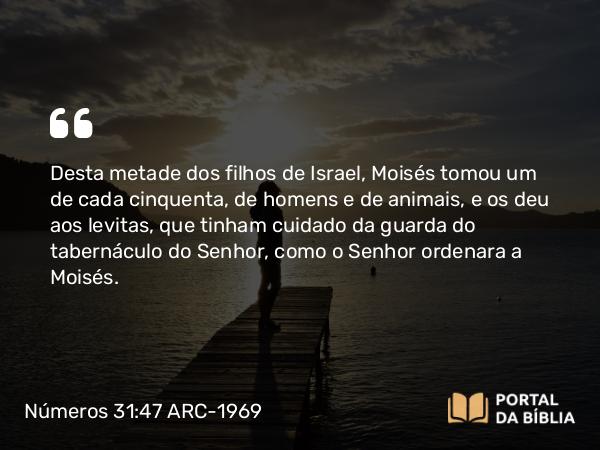 Números 31:47 ARC-1969 - Desta metade dos filhos de Israel, Moisés tomou um de cada cinquenta, de homens e de animais, e os deu aos levitas, que tinham cuidado da guarda do tabernáculo do Senhor, como o Senhor ordenara a Moisés.