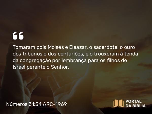 Números 31:54 ARC-1969 - Tomaram pois Moisés e Eleazar, o sacerdote, o ouro dos tribunos e dos centuriões, e o trouxeram à tenda da congregação por lembrança para os filhos de Israel perante o Senhor.