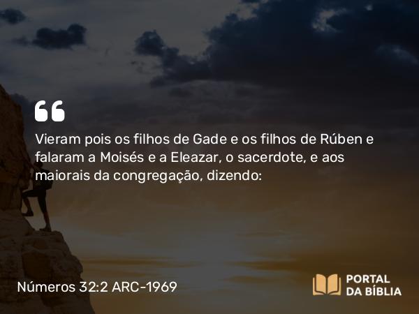 Números 32:2 ARC-1969 - Vieram pois os filhos de Gade e os filhos de Rúben e falaram a Moisés e a Eleazar, o sacerdote, e aos maiorais da congregação, dizendo: