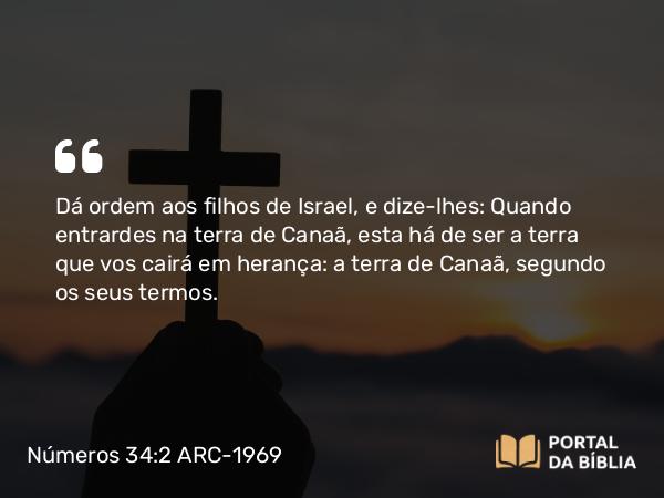 Números 34:2 ARC-1969 - Dá ordem aos filhos de Israel, e dize-lhes: Quando entrardes na terra de Canaã, esta há de ser a terra que vos cairá em herança: a terra de Canaã, segundo os seus termos.