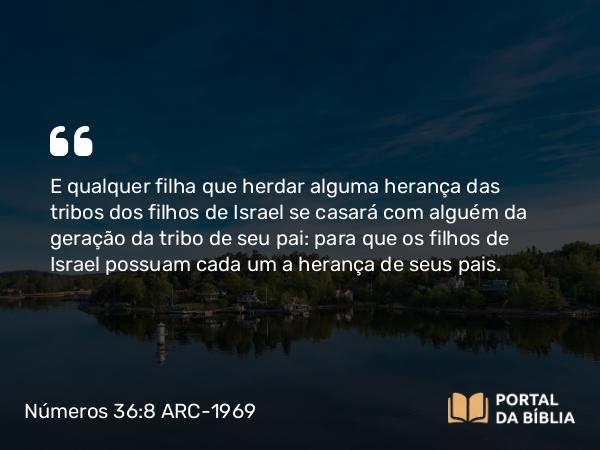 Números 36:8 ARC-1969 - E qualquer filha que herdar alguma herança das tribos dos filhos de Israel se casará com alguém da geração da tribo de seu pai: para que os filhos de Israel possuam cada um a herança de seus pais.