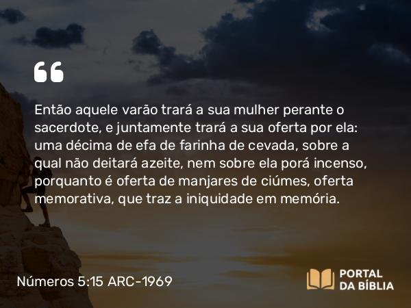 Números 5:15 ARC-1969 - Então aquele varão trará a sua mulher perante o sacerdote, e juntamente trará a sua oferta por ela: uma décima de efa de farinha de cevada, sobre a qual não deitará azeite, nem sobre ela porá incenso, porquanto é oferta de manjares de ciúmes, oferta memorativa, que traz a iniquidade em memória.